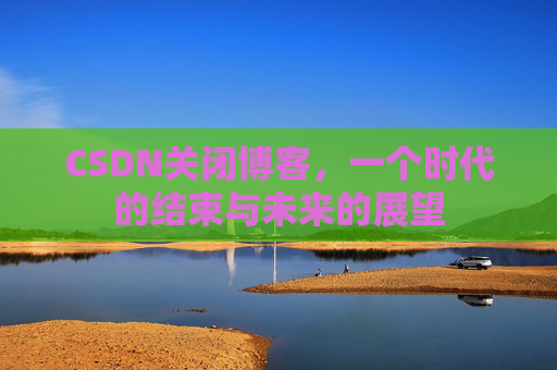 CSDN关闭博客，一个时代的结束与未来的展望